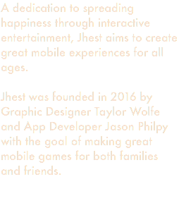 A dedication to spreading happiness through interactive entertainment, Jhest aims to create great mobile experiences for all ages. Jhest was founded in 2016 by Graphic Designer Taylor Wolfe and App Developer Jason Philpy with the goal of making great mobile games for both families and friends. 