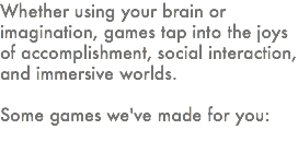 Whether using your brain or imagination, games tap into the joys of accomplishment, social interaction, and immersive worlds. Some games we've made for you: